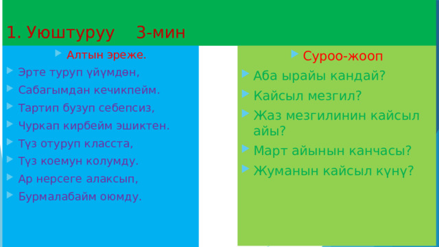  1. Уюштуруу 3-мин Алтын эреже. Эрте туруп үйүмдөн, Сабагымдан кечикпейм. Тартип бузуп себепсиз, Чуркап кирбейм эшиктен. Түз отуруп класста, Түз коемун колумду. Ар нерсеге алаксып, Бурмалабайм оюмду. Суроо-жооп Аба ырайы кандай? Кайсыл мезгил? Жаз мезгилинин кайсыл айы? Март айынын канчасы? Жуманын кайсыл күнү? 