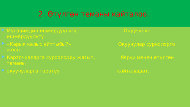  2. Өтүлгөн теманы кайталоо. Мугалимдин ишмердүүлүгү Окуучунун ишмердүүлүгү «Карыя калыс айттыбы?» Окуучулар суроолорго жооп Карточкаларга суроолорду жазып, берүү менен өтүлгөн теманы окуучуларга таратуу кайталашат. 