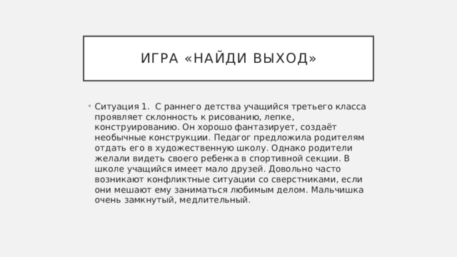Игра «найди выход» Ситуация 1. С раннего детства учащийся третьего класса проявляет склонность к рисованию, лепке, конструированию. Он хорошо фантазирует, создаёт необычные конструкции. Педагог предложила родителям отдать его в художественную школу. Однако родители желали видеть своего ребенка в спортивной секции. В школе учащийся имеет мало друзей. Довольно часто возникают конфликтные ситуации со сверстниками, если они мешают ему заниматься любимым делом. Мальчишка очень замкнутый, медлительный. 