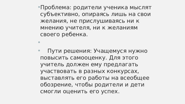 Проблема: родители ученика мыслят субъективно, опираясь лишь на свои желания, не прислушиваясь ни к мнению учителя, ни к желаниям своего ребенка.  Пути решения: Учащемуся нужно повысить самооценку. Для этого учитель должен ему предлагать участвовать в разных конкурсах, выставлять его работы на всеобщее обозрение, чтобы родители и дети смогли оценить его успех. 