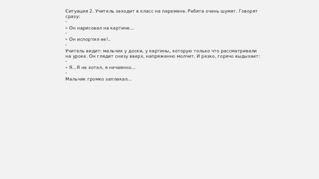Ситуация 2. Учитель заходит в класс на перемене. Ребята очень шумят. Говорят сразу: – Он нарисовал на картине… – Он испортил ее!.. Учитель видит: мальчик у доски, у картины, которую только что рассматривали на уроке. Он глядит снизу вверх, напряженно молчит. И резко, горячо выдыхает: – Я…Я не хотел, я нечаянно… Мальчик громко заплакал… 