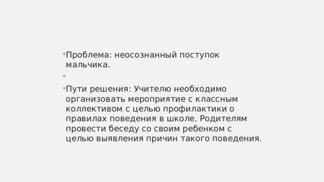 Проблема: неосознанный поступок мальчика. Пути решения: Учителю необходимо организовать мероприятие с классным коллективом с целью профилактики о правилах поведения в школе. Родителям провести беседу со своим ребенком с целью выявления причин такого поведения. 