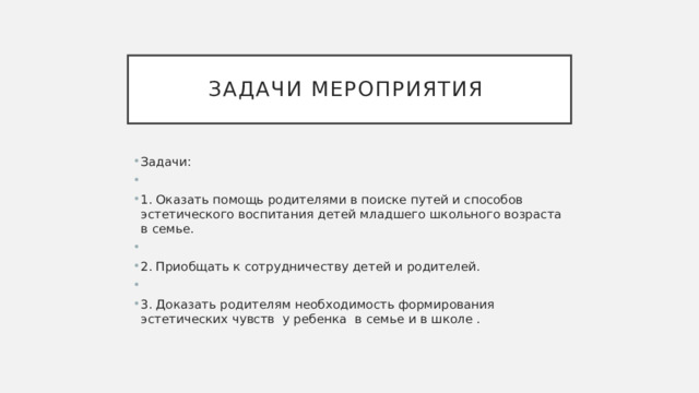 Задачи мероприятия Задачи: 1.  Оказать помощь родителями в поиске путей и способов эстетического воспитания детей младшего школьного возраста в семье. 2.  Приобщать к сотрудничеству детей и родителей. 3.  Доказать родителям необходимость формирования эстетических чувств у ребенка в семье и в школе . 