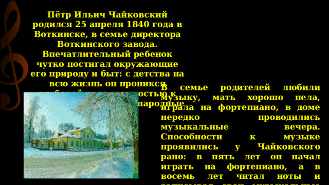 Пётр Ильич Чайковский родился 25 апреля 1840 года в Воткинске, в семье директора Воткинского завода. Впечатлительный ребенок чутко постигал окружающие его природу и быт: с детства на всю жизнь он проникся глубокой привязанностью к родине впитал в себя народные песни. В семье родителей любили музыку, мать хорошо пела, играла на фортепиано, в доме нередко проводились музыкальные вечера. Способности к музыке проявились у Чайковского рано: в пять лет он начал играть на фортепиано, а в восемь лет читал ноты и записывал свои музыкальные впечатления. Чайковскому суждено было родиться в замечательной семье, в атмосфере любви и сердечности.  