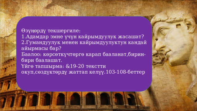 Өзүңөрдү текшергиле: 1.Адамдар эмне үчүн кайрымдуулук жасашат? 2.Гумандуулук менен кайрымдуулуктун кандай айырмасы бар? Баалоо: көрсөткүчтөргө карап бааланат,бирин-бири баалашат. Үйгө тапшырма: &19-20 текстти окуп,сөздүктөрдү жаттап келүү.103-108-беттер 