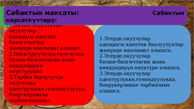 Сабактын максаты:  Сабактын көрсөткүчтөрү: 1.Эгерде,окуучулар 1.Билим берүүчүлүк-окуучулар адамдагы адептик баалуулуктар адамдагы адептик баалуулуктар жөнүндө маалымат алышат. жөнүндө маалымат алышса, 2.Өнүктүрүүчүлүк-окуучулар 2.Эгерде,окуучулар билим-билгичтигин жана көндүмдөрүн билим-билгичтигин жана көндүмдөрүн өнүктүрө алышса, өнүктүрүшөт. 3.Эгерде,окуучулар 3.Тарбия берүүчүлүк-окуучулар адептүүлүккө,гумандуулукка, адептүүлүккө,гумандуулукка, боорукерликке тарбиялана алышса, боорукерликке тарбияланышат. 