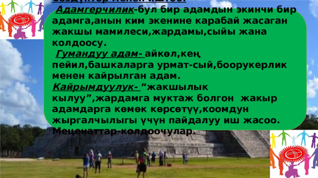     Сөздүктөр менен иштөө:   Адамгерчилик -бул бир адамдын экинчи бир адамга,анын ким экенине карабай жасаган жакшы мамилеси,жардамы,сыйы жана колдоосу.   Гумандуу адам- айкөл,кең пейил,башкаларга урмат-сый,боорукерлик менен кайрылган адам. Кайрымдуулук- “жакшылык кылуу”,жардамга муктаж болгон жакыр адамдарга көмөк көрсөтүү,коомдун жыргалчылыгы үчүн пайдалуу иш жасоо. Меценаттар-колдоочулар.     