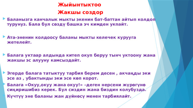 Жыйынтыктоо Жакшы создор Баланызга канчалык мыкты экенин бат-баттан айтып колдоп турунуз. Бала бул сөздү башка эч кимден укпайт.   Ата-эненин колдоосу баланы мыкты келечек курууга жетелейт.   Балага уктаар алдында китеп окуп беруу тынч уктоону жана жакшы эс алууну камсыздайт.   Эгерде балага татыктуу тарбия берем десен , акчаңды эки эсе аз , убактынды эки эсе көп корот. Балага «Окуу,окуу жана окуу!» –деген нерсени жүрөгүнө сиңиришибиз керек. Бул сиздин жана биздин колубузда. Күчтүү эне баланы жан дүйнөсү менен тарбиялайт.  