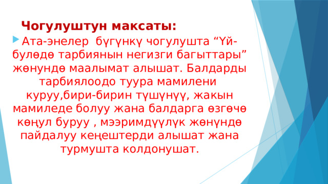 Чогулуштун максаты: Ата-энелер бүгүнкү чогулушта “Үй-булөдө тарбиянын негизги багыттары” жөнундө маалымат алышат. Балдарды тарбиялоодо туура мамилени куруу,бири-бирин түшүнүү, жакын мамиледе болуу жана балдарга өзгөчө көңул буруу , мээримдүүлүк жөнүндө пайдалуу кеңештерди алышат жана турмушта колдонушат. 