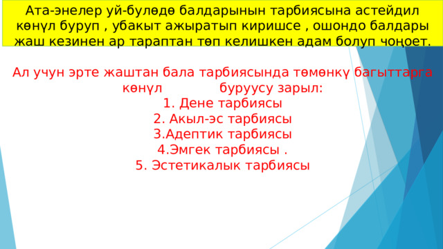 Ата-энелер уй-булөдө балдарынын тарбиясына астейдил көнүл буруп , убакыт ажыратып киришсе , ошондо балдары жаш кезинен ар тараптан төп келишкен адам болуп чоңоет.   Ал учун эрте жаштан бала тарбиясында төмөнкү багыттарга көнүл буруусу зарыл:  1. Дене тарбиясы  2. Акыл-эс тарбиясы  3.Адептик тарбиясы  4.Эмгек тарбиясы .  5. Эстетикалык тарбиясы     