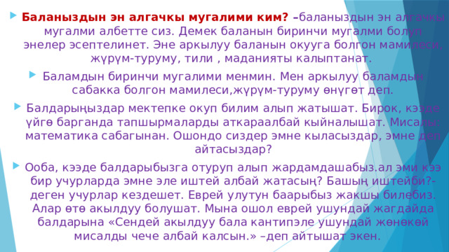 Баланыздын эн алгачкы мугалими ким? – баланыздын эн алгачкы мугалми албетте сиз. Демек баланын биринчи мугалми болуп энелер эсептелинет. Эне аркылуу баланын окууга болгон мамилеси, жүрүм-туруму, тили , маданияты калыптанат. Баламдын биринчи мугалими менмин. Мен аркылуу баламдын сабакка болгон мамилеси,жүрүм-туруму өнүгөт деп. Балдарыңыздар мектепке окуп билим алып жатышат. Бирок, кээде үйгө барганда тапшырмаларды аткараалбай кыйналышат. Мисалы: математика сабагынан. Ошондо сиздер эмне кыласыздар, эмне деп айтасыздар? Ооба, кээде балдарыбызга отуруп алып жардамдашабыз.ал эми кээ бир учурларда эмне эле иштей албай жатасың? Башың иштейби?-деген учурлар кездешет. Еврей улутун баарыбыз жакшы билебиз. Алар өтө акылдуу болушат. Мына ошол еврей ушундай жагдайда балдарына «Сендей акылдуу бала кантипэле ушундай жөнөкөй мисалды чече албай калсын.» –деп айтышат экен. 