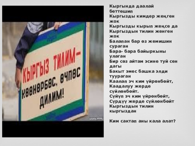 Кыргында даалай беттешип  Кыргызды кимдер жеңген жок  Кыргызды кырып жеңсе да  Кыргыздын тилин женген жок  Балапан бар өз жемишин сураган  Бара- бара байыркыны улаган  Бир сөз айтам эсине туй сен дагы  Бакыт эмес башка элди туураган   Каалап эч ким үйрөнбөйт,   Каадалуу жерде сүйлөнбөйт.  Сүйүп эч ким үйрөнбөйт,   Сүрдүү жерде сүйлөнбөйт   Кыргыздын тилин кыргыздан   Ким сактап аны кала алат? 