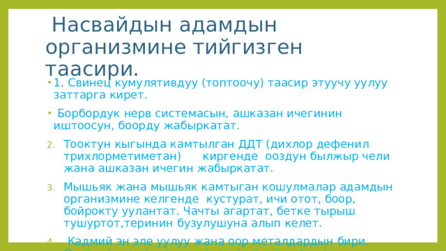  Насвайдын адамдын организмине тийгизген таасири. 1. Свинец кумулятивдуу (топтоочу) таасир этуучу уулуу заттарга кирет.  Борбордук нерв системасын, ашказан ичегинин иштоосун, боорду жабыркатат. Тооктун кыгында камтылган ДДТ (дихлор дефенил трихлорметиметан) киргенде ооздун былжыр чели жана ашказан ичегин жабыркатат. Мышьяк жана мышьяк камтыган кошулмалар адамдын организмине келгенде кустурат, ичи отот, боор, бойрокту уулантат. Чачты агартат, бетке тырыш тушуртот,теринин бузулушуна алып келет.  Кадмий эн эле уулуу жана оор металдардын бири. Организмге топтолуу менен ал андан таштардын пайда болуусуна комоктошот. 