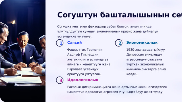  Согуштун башталышынын себептери Согушка көптөгөн факторлор себеп болгон, анын ичинде улутчулдуктун күчөшү, экономикалык кризис жана дүйнөлүк үстөмдүккө умтулуу. Саясий Экономикалык 1 2 Фашисттик Германия Адольф Гитлердин жетекчилиги астында өз аймагын кеңейтүүгө жана Европага үстөмдүк орнотууга умтулган. 1930-жылдардагы Улуу Депрессия өлкөлөрдү агрессивдүү саясатка түрткөн экономикалык кыйынчылыктарга алып келди. Идеологиялык 3 Расалык дискриминацияга жана артыкчылыкка негизделген нацисттик идеология агрессия үчүн ыңгайлуу шарт түздү. 
