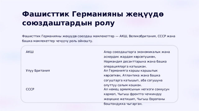  Фашисттик Германияны жеңүүдө союздаштардын ролу Фашисттик Германияны жеңүүдө союздаш мамлекеттер — АКШ, Великобритания, СССР жана башка мамлекеттер чечүүчү роль ойношту. АКШ Алар союздаштарга экономикалык жана аскердик жардам көрсөтүшкөн, Нормандия десанттарына жана башка операцияларга катышкан. Улуу Британия Ал Германияга каршы каршылык көрсөткөн, Атлантика жана башка согуштарга катышып, аба согушуна олуттуу салым кошкон. СССР Ал немец армиясынын негизги соккусун кармап, Чыгыш фронтто чечкиндүү жеңишке жетишип, Чыгыш Европаны боштондукка чыгарган. 