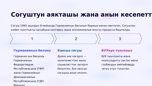  Согуштун аякташы жана анын кесепеттери Согуш 1945-жылдын 8-майында Германиянын багынып бериши менен аяктаган. Согуштан кийин тынчтыкты калыбына келтирүү жана экономикалык өнүгүү процесси башталды. Германиянын бөлүмү Кансыз согуш БУУнун түзүлүшү Германия эки бөлүккө - Германиянын Федеративдик Республикасына (ГФР) жана Германиянын Демократиялык Республикасына (ГДР) бөлүндү. Дуйне эки лагерге — капиталисттик жана социалисттик лагерге белунген, бул кансыз согушка алып келген. БУУ тынчтыкты жана коопсуздукту сактоо жана глобалдык көйгөйлөрдү чечүү үчүн түзүлгөн. 