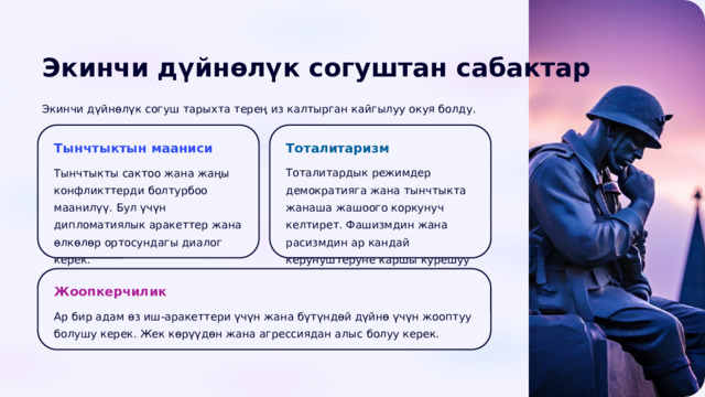  Экинчи дүйнөлүк согуштан сабактар Экинчи дүйнөлүк согуш тарыхта терең из калтырган кайгылуу окуя болду. Тынчтыктын мааниси Тоталитаризм Тынчтыкты сактоо жана жаңы конфликттерди болтурбоо маанилүү. Бул үчүн дипломатиялык аракеттер жана өлкөлөр ортосундагы диалог керек. Тоталитардык режимдер демократияга жана тынчтыкта жанаша жашоого коркунуч келтирет. Фашизмдин жана расизмдин ар кандай керунуштеруне каршы курешуу зарыл. Жоопкерчилик Ар бир адам өз иш-аракеттери үчүн жана бүтүндөй дүйнө үчүн жооптуу болушу керек. Жек көрүүдөн жана агрессиядан алыс болуу керек. 