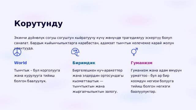  Корутунду Экинчи дүйнөлүк согуш согуштун кыйратуучу күчү жөнүндө трагедиялуу эскертүү болуп саналат. Бардык кыйынчылыктарга карабастан, адамзат тынчтык келечекке карай жолун улантууда. World Биримдик Гуманизм Тынчтык – бул корголууга жана курулууга тийиш болгон баалуулук. Биргелешкен куч-аракеттер жана элдердин ортосундагы кызматташтык — тынчтыктын жана жыргалчылыктын залогу. Гуманизм жана адам өмүрүн урматтоо - бул ар бир коомдун негизи болууга тийиш болгон негизги баалуулуктар. 