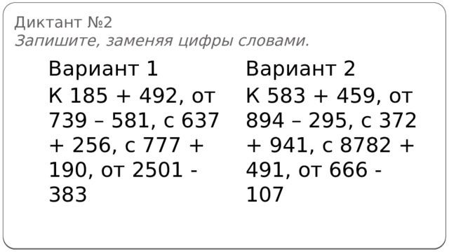 Диктант №2  Запишите, заменяя цифры словами. Вариант 1 Вариант 2 К 185 + 492, от 739 – 581, с 637 + 256, с 777 + 190, от 2501 - 383 К 583 + 459, от 894 – 295, с 372 + 941, с 8782 + 491, от 666 - 107 