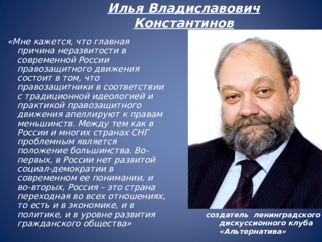 Илья Владиславович Константинов   «Мне кажется, что главная причина неразвитости в современной России правозащитного движения состоит в том, что правозащитники в соответствии с традиционной идеологией и практикой правозащитного движения апеллируют к правам меньшинств. Между тем как в России и многих странах СНГ проблемным является положение большинства. Во-первых, в России нет развитой социал-демократии в современном ее понимании, и во-вторых, Россия – это страна переходная во всех отношениях, то есть и в экономике, и в политике, и в уровне развития гражданского общества» создатель ленинградского дискуссионного клуба «Альтернатива»  