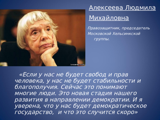 Алексеева Людмила Михайловна  Правозащитник, председатель Московской Хельсинкской группы.   «Если у нас не будет свобод и прав человека, у нас не будет стабильности и благополучия. Сейчас это понимают многие люди. Это новая стадия нашего развития в направлении демократии. И я уверена, что у нас будет демократическое государство, и что это случится скоро» 