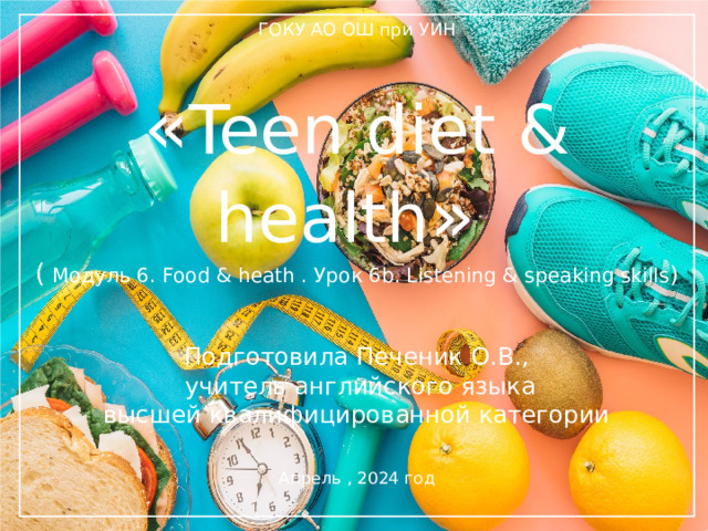 ГОКУ АО ОШ при УИН  « Teen diet & health »  (  Модуль 6. Food & heath . Урок 6b. Listening & speaking skills )    Подготовила Печеник О.В.,  учитель английского языка  высшей квалифицированной категории Апрель , 2024 год   