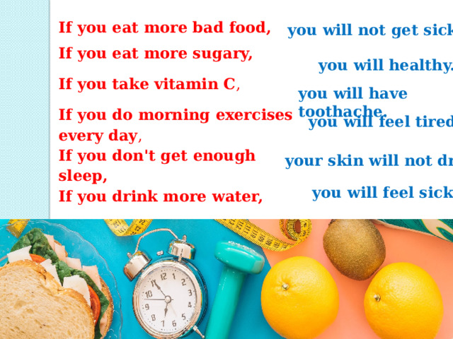 If you eat more bad food, If you eat more sugary, If you take vitamin C , If you do morning exercises every day , If you don't get enough sleep, If you drink more water, you will not get sick. you will healthy. you will have toothache. you will feel tired. your skin will not dry.  you will feel sick. 