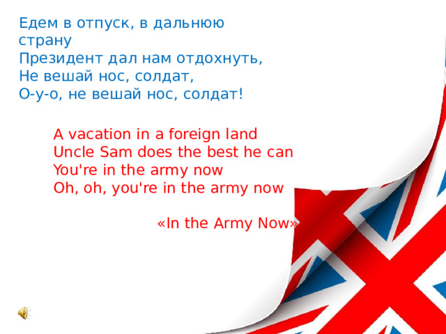 Едем в отпуск, в дальнюю страну Президент дал нам отдохнуть, Не вешай нос, солдат, О-у-о, не вешай нос, солдат! A vacation in a foreign land Uncle Sam does the best he can You're in the army now Oh, oh, you're in the army now «In the Army Now» 