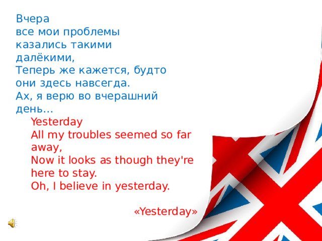 Вчера  все мои проблемы казались такими далёкими,  Теперь же кажется, будто они здесь навсегда.  Ах, я верю во вчерашний день... Yesterday All my troubles seemed so far away, Now it looks as though they're here to stay. Oh, I believe in yesterday.   «Yesterday» 