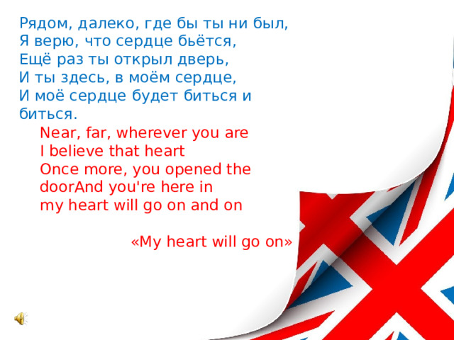 Рядом, далеко, где бы ты ни был,  Я верю, что сердце бьётся,  Ещё раз ты открыл дверь,  И ты здесь, в моём сердце,  И моё сердце будет биться и биться.    Near, far, wherever you are  I believe that heart  Once more, you opened the  doorAnd you're here in  my heart will go on and on «My heart will go on» 