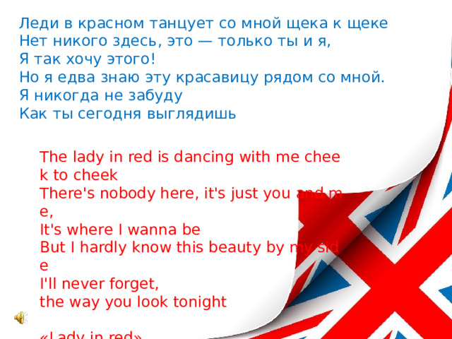 Леди в красном танцует со мной щека к щеке  Нет никого здесь, это — только ты и я,  Я так хочу этого!  Но я едва знаю эту красавицу рядом со мной.  Я никогда не забуду  Как ты сегодня выглядишь    The lady in red is dancing with me cheek to cheek  There's nobody here, it's just you and me,  It's where I wanna be  But I hardly know this beauty by my side  I'll never forget,  the way you look tonight   «Lady in red»   
