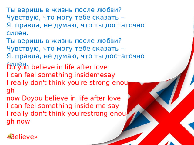Ты веришь в жизнь после любви?  Чувствую, что могу тебе сказать –  Я, правда, не думаю, что ты достаточно силен.  Ты веришь в жизнь после любви?  Чувствую, что могу тебе сказать –  Я, правда, не думаю, что ты достаточно силен.    Do you believe in life after love  I can feel something insidemesay  I really don't think you're strong enough  now Doyou believe in life after love  I can feel something inside me say  I really don't think you'restrong enough now   «Believe»   