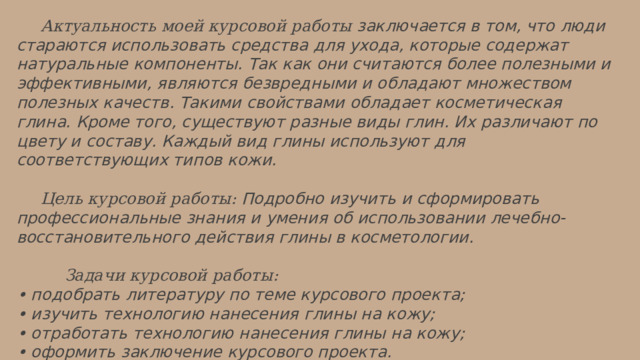  Актуальность  моей курсовой работы заключается в том, что люди стараются использовать средства для ухода, которые содержат натуральные компоненты. Так как они считаются более полезными и эффективными, являются безвредными и обладают множеством полезных качеств. Такими свойствами обладает косметическая глина. Кроме того, существуют разные виды глин. Их различают по цвету и составу. Каждый вид глины используют для соответствующих типов кожи.   Цель курсовой работы: Подробно изучить и сформировать профессиональные знания и умения об использовании лечебно-восстановительного действия глины в косметологии.    Задачи курсовой работы: • подобрать литературу по теме курсового проекта; • изучить технологию нанесения глины на кожу; • отработать технологию нанесения глины на кожу; • оформить заключение курсового проекта. 