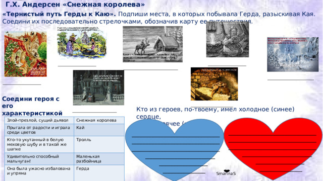Г.Х. Андерсен «Снежная королева» «Тернистый путь Герды к Каю». Подпиши места, в которых побывала Герда, разыскивая Кая. Соедини их последовательно стрелочками, обозначив карту ее путешествия. ___________________ ___________________ ___________________________ _______________________ ___________________ Соедини героя с его характеристикой   _____________________ Кто из героев, по-твоему, имел холодное (синее) сердце, а кто горячее (красное) ______________________ Злой-презлой, сущий дьявол  Прыгала от радости и играла среди цветов Снежная королева Кто-то укутанный в белую меховую шубу и в такой же шапке Кай Тролль Удивительно способный мальчуган!  Она была ужасно избалована и упряма Маленькая разбойница Герда _______________________________________________________________________________________  _______________________  ________________  ______________ _______________________________________________________________________________________  _______________________  ________________  ______________ SmarinaS 