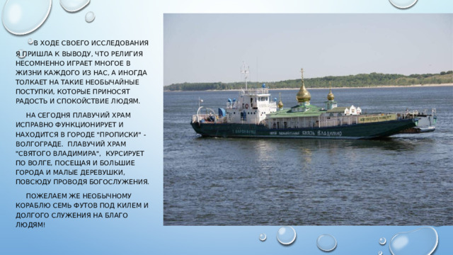  В ходе своего исследования я пришла к выводу, что религия несомненно играет многое в жизни каждого из нас, а иногда толкает на такие необычайные поступки, которые приносят радость и спокойствие людям.  На сегодня плавучий храм исправно функционирует и находится в городе 
