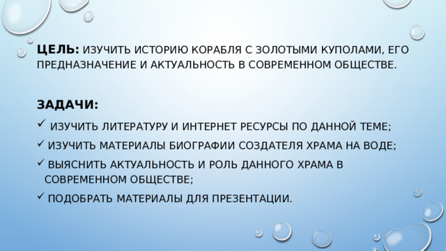 Цель:  изучить историю корабля с золотыми куполами, его предназначение и актуальность в современном обществе. Задачи:  изучить литературу и интернет ресурсы по данной теме;  изучить материалы биографии создателя храма на воде;  выяснить актуальность и роль данного храма в современном обществе;  подобрать материалы для презентации.  