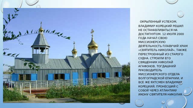  Окрыленный успехом, Владимир Корецкий решил не останавливаться на достигнутом. 12 июля 2000 года начал свою миссионерскую деятельность плавучий храм «Святитель Николай», также перестроенный из старого судна. Строили его священник Николай Агафонов, тогдашний руководитель миссионерского отдела волгоградской епархии, и все же яхтсмен Владимир Корецкий, пронесший с собой через Атлантику икону святителя Николая. 