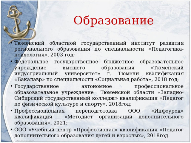 Образование Тюменский областной государственный институт развития регионального образования по специальности «Педагогика-психология», 2003 год; Федеральное государственное бюджетное образовательное учреждение высшего образования «Тюменский индустриальный университет» г. Тюмени квалификация «Бакалавр» по специальности «Социальная работа», 2018 год; Государственное автономное профессиональное образовательное учреждение Тюменской области «Западно-Сибирский государственный колледж» квалификация «Педагог по физической культуре и спорту», 2018год; Профессиональная переподготовка ООО «Инфоурок» квалификация «Методист организации дополнительного образования», 2021; ООО «Учебный центр «Профессионал» квалификация «Педагог дополнительного образования детей и взрослых», 2018год. 