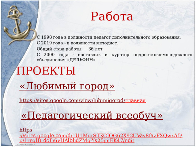 Работа С 1998 года в должности педагог дополнительного образования. С 2019 года - в должности методист. Общий стаж работы — 36 лет. С 2000 года - наставник и куратор подростково-молодежного объединения «ДЕЛЬФИН» ПРОЕКТЫ «Любимый город» https ://sites.google.com/view/lubimigorod/ главная   «Педагогический всеобуч » https ://sites.google.com/d/1U1MqrSTKCJOG62X92UVav8fazFXQwxA5/p/1reglB_dcIh6vHAlbhdZMg-Ys25jmEK47/edit  