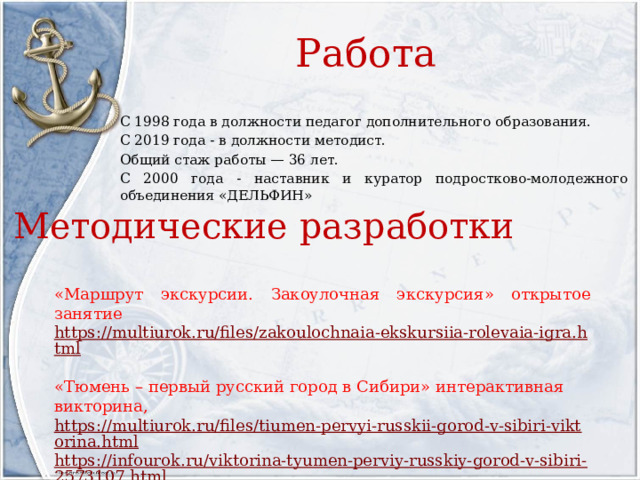 Работа С 1998 года в должности педагог дополнительного образования. С 2019 года - в должности методист. Общий стаж работы — 36 лет. С 2000 года - наставник и куратор подростково-молодежного объединения «ДЕЛЬФИН» Методические разработки «Маршрут экскурсии. Закоулочная экскурсия» открытое занятие https://multiurok.ru/files/zakoulochnaia-ekskursiia-rolevaia-igra.html «Тюмень – первый русский город в Сибири» интерактивная викторина, https://multiurok.ru/files/tiumen-pervyi-russkii-gorod-v-sibiri-viktorina.html https://infourok.ru/viktorina-tyumen-perviy-russkiy-gorod-v-sibiri-2573107.html 