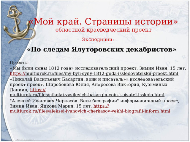 «Мой край. Страницы истории»  областной краеведческий проект Экспедиции:   «По следам Ялуторовских декабристов» Проекты: «Мы были сыны 1812 года» исследовательский проект, Зимин Иван, 15 лет. https:// multiurok.ru/files/my-byli-syny-1812-goda-issledovatelskii-proekt.html  «Николай Васильевич Басаргин, воин и писатель»» исследовательский проект проект, Широбокова Юлия, Андросова Виктория, Кузьминых Даниил, https:// multiurok.ru/files/nikolai-vasilevich-basargin-voin-i-pisatel-issledo.html  