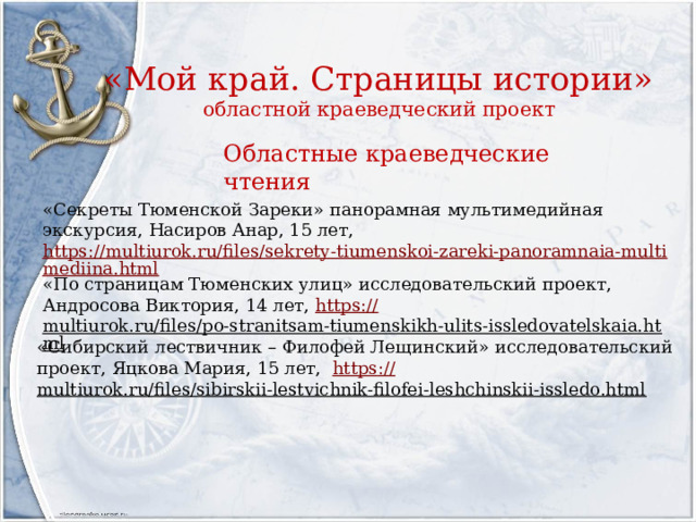 «Мой край. Страницы истории»  областной краеведческий проект Областные краеведческие чтения «Секреты Тюменской Зареки» панорамная мультимедийная экскурсия, Насиров Анар, 15 лет, https://multiurok.ru/files/sekrety-tiumenskoi-zareki-panoramnaia-multimediina.html «По страницам Тюменских улиц» исследовательский проект, Андросова Виктория, 14 лет, https :// multiurok.ru/files/po-stranitsam-tiumenskikh-ulits-issledovatelskaia.html  «Сибирский лествичник – Филофей Лещинский» исследовательский проект, Яцкова Мария, 15 лет, https :// multiurok.ru/files/sibirskii-lestvichnik-filofei-leshchinskii-issledo.html  