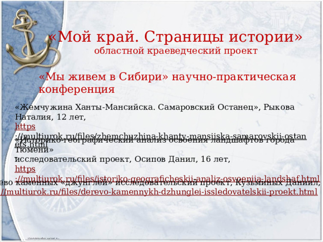 «Мой край. Страницы истории»  областной краеведческий проект «Мы живем в Сибири» научно-практическая конференция «Жемчужина Ханты-Мансийска. Самаровский Останец», Рыкова Наталия, 12 лет, https ://multiurok.ru/files/zhemchuzhina-khanty-mansiiska-samarovskii-ostanets.html  «Историко-географический анализ освоения ландшафтов города Тюмени» исследовательский проект, Осипов Данил, 16 лет, https ://multiurok.ru/files/istoriko-geograficheskii-analiz-osvoeniia-landshaf.html «Дерево каменных «джунглей» исследовательский проект, Кузьминых Даниил, 13 лет, https://multiurok.ru/files/derevo-kamennykh-dzhunglei-issledovatelskii-proekt.html 