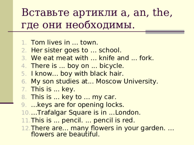 Вставьте артикли a, an, the, где они необходимы. Tom lives in ... town. Her sister goes to … school. We eat meat with ... knife and ... fork. There is ... boy on ... bicycle. I know... boy with black hair. My son studies at... Moscow University.  This is ... key. This is ... key to ... my car. ...keys are for opening locks. ...Trafalgar Square is in ...London.  This is ... pencil.  ... pencil is red . There are... many flowers in your garden.  ... flowers are beautiful.  