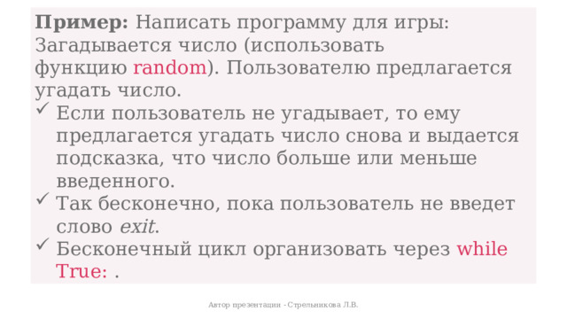 Пример:  Написать программу для игры: Загадывается число (использовать функцию  random ). Пользователю предлагается угадать число. Если пользователь не угадывает, то ему предлагается угадать число снова и выдается подсказка, что число больше или меньше введенного. Так бесконечно, пока пользователь не введет слово  exit . Бесконечный цикл организовать через  while True:  .  Автор презентации - Стрельникова Л.В. 