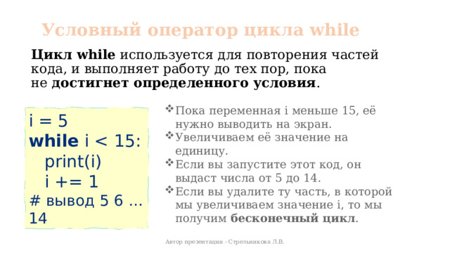 Условный оператор цикла while Цикл while  используется для повторения частей кода, и выполняет работу до тех пор, пока не  достигнет определенного условия . Пока переменная i меньше 15, её нужно выводить на экран. Увеличиваем её значение на единицу. Если вы запустите этот код, он выдаст числа от 5 до 14. Если вы удалите ту часть, в которой мы увеличиваем значение i, то мы получим  бесконечный цикл .  i = 5 while i  print(i)  i += 1 # вывод 5 6 … 14 Автор презентации - Стрельникова Л.В. 