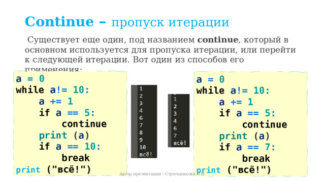 Continue – пропуск итерации   Существует еще один, под названием  continue , который в основном используется для пропуска итерации, или перейти к следующей итерации. Вот один из способов его применения: a = 0   while  a != 10 :  a += 1      if  a == 5 :      continue          print ( a )      if  a == 10 :          break      print  (