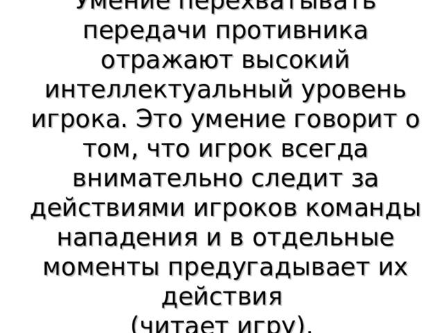 Умение перехватывать передачи противника отражают высокий интеллектуальный уровень игрока. Это умение говорит о том, что игрок всегда внимательно следит за действиями игроков команды нападения и в отдельные моменты предугадывает их действия (читает игру). 