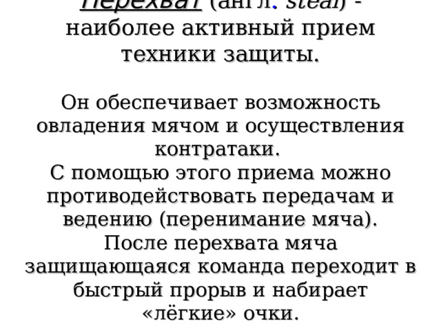 Перехват  (англ .  steal ) - наиболее активный прием техники защиты.   Он обеспечивает возможность овладения мячом и осуществления контратаки.  С помощью этого приема можно противодействовать передачам и ведению (перенимание мяча).  После перехвата мяча защищающаяся команда переходит в быстрый прорыв и набирает «лёгкие» очки. 