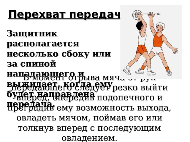 Перехват передачи   Защитник располагается несколько сбоку или за спиной нападающего и выжидает, когда ему будет направлена передача. В момент отрыва мяча от рук передающего следует резко выйти вперед, опередив подопечного и преградив ему возможность выхода, овладеть мячом, поймав его или толкнув вперед с последующим овладением.   